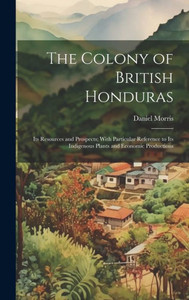 The Colony Of British Honduras: Its Resources And Prospects; With Particular Reference To Its Indigenous Plants And Economic Productions The Colony Of British Honduras: Its Resources And Prospects; With Particular Reference To Its Indigenous Plants And Economic Productions