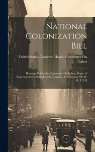 National Colonization Bill: Hearings Before The Committee On Labor, House Of Representatives, Sixty-Fourth Congress, First Session, On H. R. 11329 National Colonization Bill: Hearings Before The Committee On Labor, House Of Representatives, Sixty-Fourth Congress, First Session, On H. R. 11329