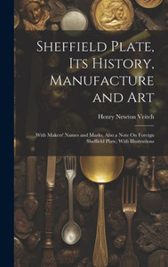 Sheffield Plate, Its History, Manufacture And Art: With Makers' Names And Marks, Also A Note On Foreign Sheffield Plate, With Illustrations Sheffield Plate, Its History, Manufacture And Art: With Makers' Names And Marks, Also A Note On Foreign Sheffield Plate, With Illustrations