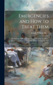 Emergencies And How To Treat Them: The Etiology, Pathology, And Treatment Of The Accidents, Diseases, And Cases Of Poisoning, Which Demand Prompt Action