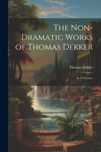 The Non-Dramatic Works Of Thomas Dekker: In 4 Volumes The Non-Dramatic Works Of Thomas Dekker: In 4 Volumes