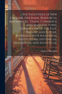 The Industries Of New Orleans, Her Rank, Resources, Advantages, Trade, Commerce And Manufactures, Conditions Of The Past, Present And Future, ... Historical, Descriptive, And Statistical The Industries Of New Orleans, Her Rank, Resources, Advantages, Trade, Commerce And Manufactures, Conditions Of The Past, Present And Future, ... Historical, Descriptive, And Statistical
