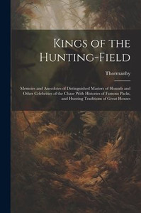 Kings Of The Hunting-Field: Memoirs And Anecdotes Of Distinguished Masters Of Hounds And Other Celebrities Of The Chase With Histories Of Famous Packs, And Hunting Traditions Of Great Houses Kings Of The Hunting-Field: Memoirs And Anecdotes Of Distinguished Masters Of Hounds And Other Celebrities Of The Chase With Histories Of Famous Packs, And Hunting Traditions Of Great Houses