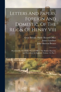 Letters And Papers, Foreign And Domestic, Of The Reign Of Henry Viii: Preserved In The Public Record Office, The British Museum, And Elsewhere In England, Volume 13, Part 1 Letters And Papers, Foreign And Domestic, Of The Reign Of Henry Viii: Preserved In The Public Record Office, The British Museum, And Elsewhere In England, Volume 13, Part 1
