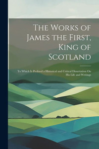 The Works Of James The First, King Of Scotland: To Which Is Prefixed A Historical And Critical Dissertation On His Life And Writings