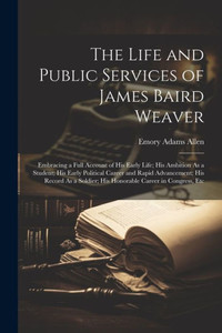 The Life And Public Services Of James Baird Weaver: Embracing A Full Account Of His Early Life; His Ambition As A Student; His Early Political Career ... His Honorable Career In Congress, Etc The Life And Public Services Of James Baird Weaver: Embracing A Full Account Of His Early Life; His Ambition As A Student; His Early Political Career ... His Honorable Career In Congress, Etc