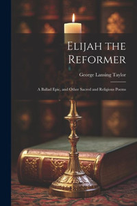 Elijah The Reformer: A Ballad Epic, And Other Sacred And Religious Poems Elijah The Reformer: A Ballad Epic, And Other Sacred And Religious Poems