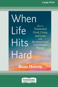When Life Hits Hard: How To Transcend Grief, Crisis, And Loss With Acceptance And Commitment Therapy (Large Print 16 Pt Edition)