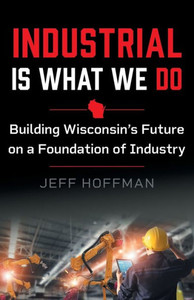 Industrial Is What We Do: Building WisconsinS Future On A Foundation Of Industry