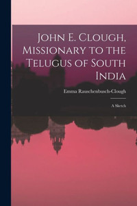 John E. Clough, Missionary To The Telugus Of South India: A Sketch John E. Clough, Missionary To The Telugus Of South India: A Sketch