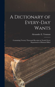 A Dictionary Of Every-Day Wants: Containing Twenty Thousand Receipts In Nearly Every Department Of Human Effort A Dictionary Of Every-Day Wants: Containing Twenty Thousand Receipts In Nearly Every Department Of Human Effort