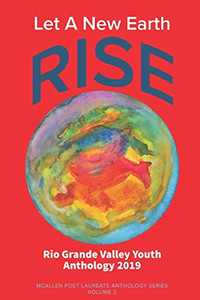 Let A New Earth Rise: Rio Grande Valley Youth Anthology: A McAllen Poet Laureate Anthology Volume II 2019