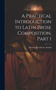 A Practical Introduction To Latin Prose Composition, Part 1 A Practical Introduction To Latin Prose Composition, Part 1