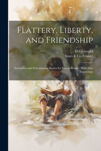 Flattery, Liberty, And Friendship: Instructive And Entertaining Stories For Young People: With Fine Engravings Flattery, Liberty, And Friendship: Instructive And Entertaining Stories For Young People: With Fine Engravings