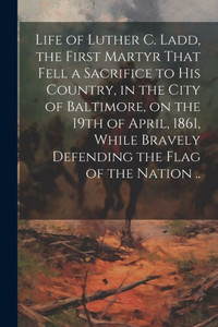 Life Of Luther C. Ladd, The First Martyr That Fell A Sacrifice To His Country, In The City Of Baltimore, On The 19Th Of April, 1861, While Bravely Defending The Flag Of The Nation ..