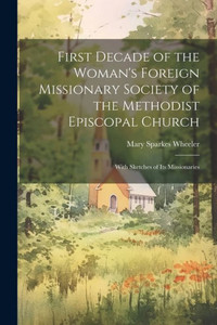 First Decade Of The Woman's Foreign Missionary Society Of The Methodist Episcopal Church: With Sketches Of Its Missionaries First Decade Of The Woman's Foreign Missionary Society Of The Methodist Episcopal Church: With Sketches Of Its Missionaries