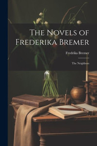 The Novels Of Frederika Bremer: The Neighbors The Novels Of Frederika Bremer: The Neighbors