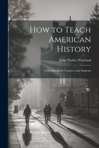 How To Teach American History: A Handbook For Teachers And Students How To Teach American History: A Handbook For Teachers And Students