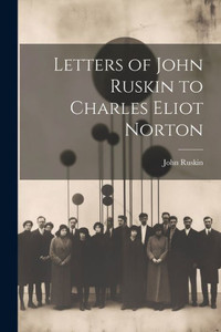 Letters Of John Ruskin To Charles Eliot Norton Letters Of John Ruskin To Charles Eliot Norton