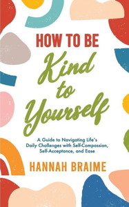 How To Be Kind To Yourself: A Guide To Navigating Life's Daily Challenges With Self-Compassion, Self-Acceptance, And Ease How To Be Kind To Yourself: A Guide To Navigating Life's Daily Challenges With Self-Compassion, Self-Acceptance, And Ease