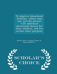 To Improve Educational Facilities, Reduce Class Size, Provide Parents With Additional Educational Choices For Their Children, And For Certain Other Purposes. - Scholar's Choice Edition To Improve Educational Facilities, Reduce Class Size, Provide Parents With Additional Educational Choices For Their Children, And For Certain Other Purposes. - Scholar's Choice Edition