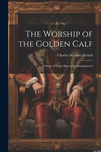 The Worship Of The Golden Calf: A Story Of Wage-Slavery In Massachusetts The Worship Of The Golden Calf: A Story Of Wage-Slavery In Massachusetts