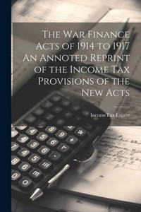 The War Finance Acts Of 1914 To 1917 An Annoted Reprint Of The Income Tax Provisions Of The New Acts