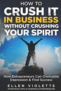 How to Crush it in Business Without Crushing Your Spirit: How Entrepreneurs Can Overcome Depression and Find Success