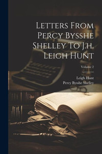 Letters From Percy Bysshe Shelley To J.H. Leigh Hunt; Volume 2 Letters From Percy Bysshe Shelley To J.H. Leigh Hunt; Volume 2