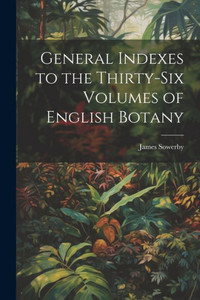 General Indexes To The Thirty-Six Volumes Of English Botany General Indexes To The Thirty-Six Volumes Of English Botany