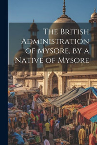 The British Administration Of Mysore, By A Native Of Mysore The British Administration Of Mysore, By A Native Of Mysore