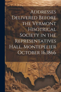 Addresses Delivered Before The Vermont Hisotrical Society In The Representatives Hall, Montepelier October 16,1866