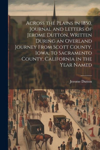 Across The Plains In 1850. Journal And Letters Of Jerome Dutton, Written During An Overland Journey From Scott County, Iowa, To Sacramento County, California In The Year Named