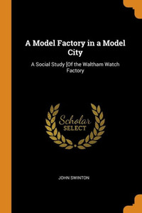 A Model Factory In A Model City: A Social Study [Of The Waltham Watch Factory A Model Factory In A Model City: A Social Study [Of The Waltham Watch Factory