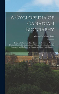 A Cyclopedia Of Canadian Biography: Being Chiefly Men Of The Time. A Collection Of Persons Distinguished In Professional And Political Life; Leaders ... Industry Of Canada, And Successful Pioneers A Cyclopedia Of Canadian Biography: Being Chiefly Men Of The Time. A Collection Of Persons Distinguished In Professional And Political Life; Leaders ... Industry Of Canada, And Successful Pioneers