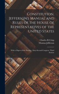 Constitution, Jefferson's Manual And Rules Of The House Of Representatives Of The United States: With A Digest Of The Practice, Sixty-Second Congress, Third Session Constitution, Jefferson's Manual And Rules Of The House Of Representatives Of The United States: With A Digest Of The Practice, Sixty-Second Congress, Third Session