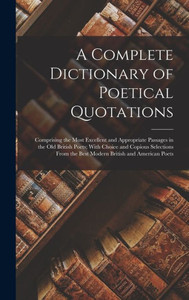 A Complete Dictionary Of Poetical Quotations: Comprising The Most Excellent And Appropriate Passages In The Old British Poets; With Choice And Copious ... The Best Modern British And American Poets A Complete Dictionary Of Poetical Quotations: Comprising The Most Excellent And Appropriate Passages In The Old British Poets; With Choice And Copious ... The Best Modern British And American Poets