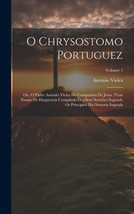 O Chrysostomo Portuguez: Ou, O Padre Antonio Vieira Da Companhia De Jesus. N'Um Ensaio De Eloquencia Compilado Dos Seus Sermões Segundo Os Principios Da Oratoria Sagrada; Volume 1 (Portuguese Edition)