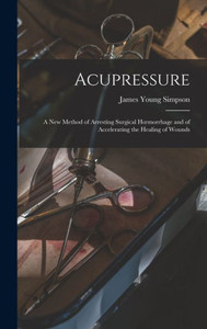 Acupressure: A New Method Of Arresting Surgical Hoemorrhage And Of Accelerating The Healing Of Wounds Acupressure: A New Method Of Arresting Surgical Hoemorrhage And Of Accelerating The Healing Of Wounds