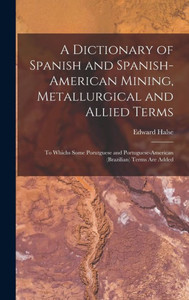 A Dictionary Of Spanish And Spanish-American Mining, Metallurgical And Allied Terms: To Whichs Some Porutguese And Portuguese-American (Brazilian) Terms Are Added A Dictionary Of Spanish And Spanish-American Mining, Metallurgical And Allied Terms: To Whichs Some Porutguese And Portuguese-American (Brazilian) Terms Are Added
