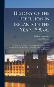 History Of The Rebellion In Ireland, In The Year 1798, &C: Containing An Impartial Account Of The Proceedings Of The Irish Revolutionists, From The Year 1782, Till The Suppression Of The Rebellion History Of The Rebellion In Ireland, In The Year 1798, &C: Containing An Impartial Account Of The Proceedings Of The Irish Revolutionists, From The Year 1782, Till The Suppression Of The Rebellion