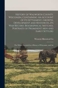 History Of Walworth County, Wisconsin, Containing An Account Of Its Settlement, Growth, Development And Resources...Its War Record, Biographical ... Preceded By A History Of Wisconsin...And An History Of Walworth County, Wisconsin, Containing An Account Of Its Settlement, Growth, Development And Resources...Its War Record, Biographical ... Preceded By A History Of Wisconsin...And An
