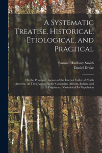 A Systematic Treatise, Historical, Etiological, And Practical: On The Principal Diseases Of The Interior Valley Of North America, As They Appear In ... And Esquimaux Varieties Of Its Population A Systematic Treatise, Historical, Etiological, And Practical: On The Principal Diseases Of The Interior Valley Of North America, As They Appear In ... And Esquimaux Varieties Of Its Population