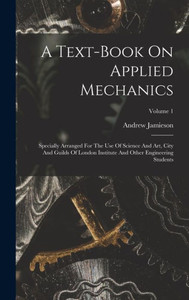 A Text-Book On Applied Mechanics: Specially Arranged For The Use Of Science And Art, City And Guilds Of London Institute And Other Engineering Students; Volume 1