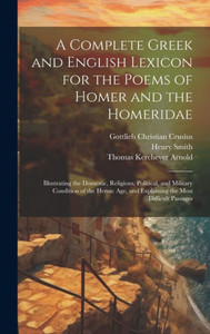 A Complete Greek And English Lexicon For The Poems Of Homer And The Homeridae: Illustrating The Domestic, Religious, Political, And Military Condition ... And Explaining The Most Difficult Passages A Complete Greek And English Lexicon For The Poems Of Homer And The Homeridae: Illustrating The Domestic, Religious, Political, And Military Condition ... And Explaining The Most Difficult Passages