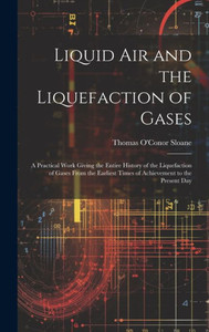 Liquid Air And The Liquefaction Of Gases: A Practical Work Giving The Entire History Of The Liquefaction Of Gases From The Earliest Times Of Achievement To The Present Day Liquid Air And The Liquefaction Of Gases: A Practical Work Giving The Entire History Of The Liquefaction Of Gases From The Earliest Times Of Achievement To The Present Day