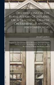 Observations On The Rural Affairs Of Ireland, Or, A Practical Treatise On Farming, Planting And Gardening: Adapted To The Circumstances, Resources, ... On The Reclaiming Of Bogs And Wastes, And A