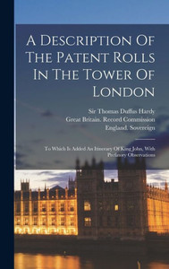 A Description Of The Patent Rolls In The Tower Of London: To Which Is Added An Itinerary Of King John, With Prefatory Observations A Description Of The Patent Rolls In The Tower Of London: To Which Is Added An Itinerary Of King John, With Prefatory Observations