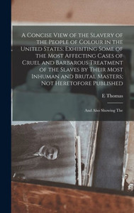 A Concise View Of The Slavery Of The People Of Colour In The United States; Exhibiting Some Of The Most Affecting Cases Of Cruel And Barbarous ... Heretofore Published: And Also Showing The A Concise View Of The Slavery Of The People Of Colour In The United States; Exhibiting Some Of The Most Affecting Cases Of Cruel And Barbarous ... Heretofore Published: And Also Showing The