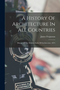 A History Of Architecture In All Countries: History Of The Modern Styles Of Architecture. 1873 A History Of Architecture In All Countries: History Of The Modern Styles Of Architecture. 1873